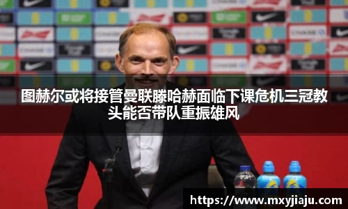 图赫尔或将接管曼联滕哈赫面临下课危机三冠教头能否带队重振雄风